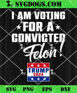 I Am Voting For A Convicted Felon Support Trump 2024 SVG